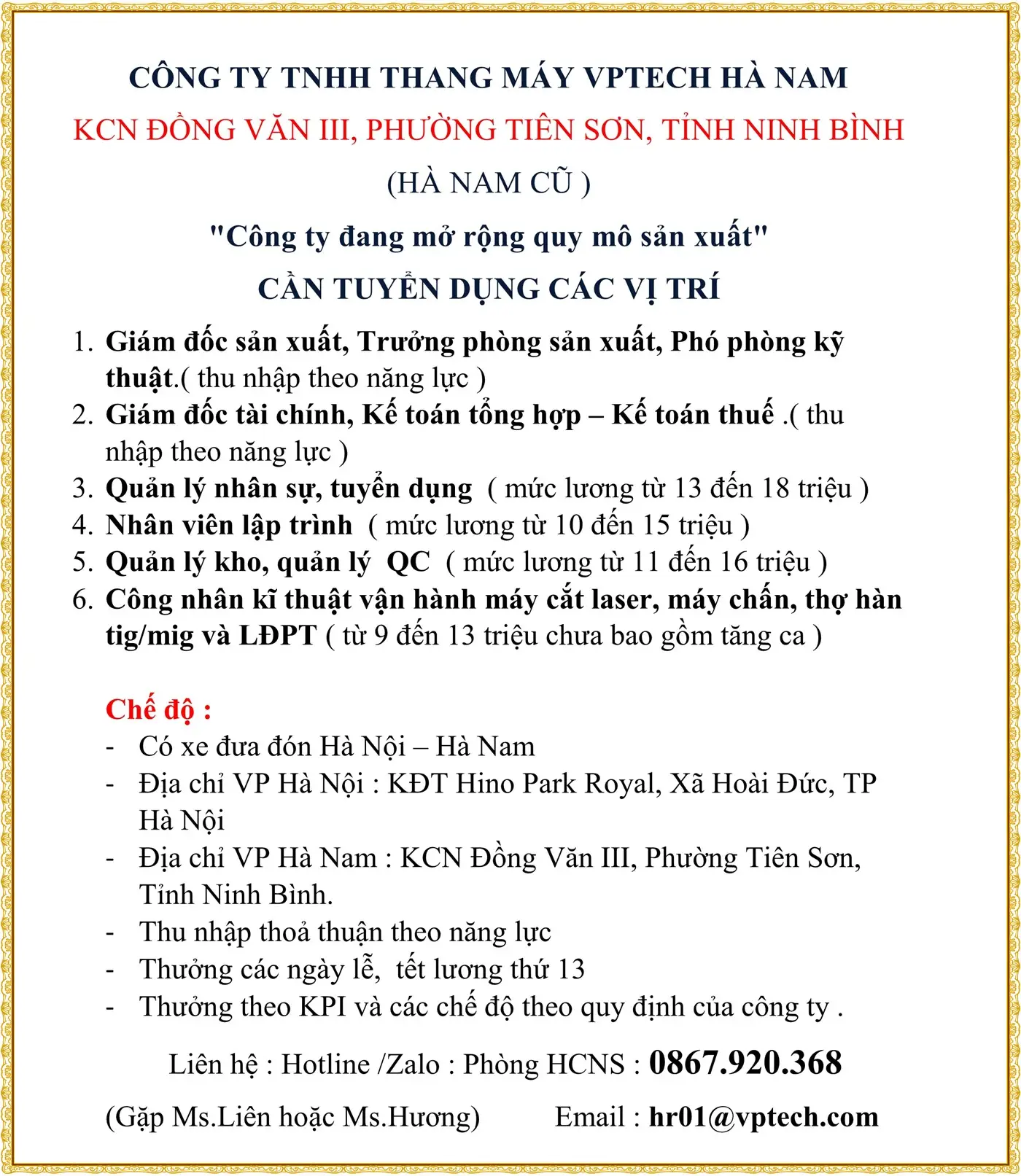 CÔNG TY TNHH THANG MÁY VPTECH HÀ NAM KCN ĐỒNG VĂN III, PHƯỜNG TIÊN SƠN, TỈNH NINH BÌNH (HÀ NAM CŨ ) "Công ty đang mở rộng quy mô sản xuất" CẦN TUYỂN DỤNG CÁC VỊ TRÍ 1. Giám đốc sản xuất, Trưởng phòng sản xuất, Phó phòng kỹ thuật.( thu nhập theo năng lực ) 2. Giám đốc tài chính, Kế toán tổng hợp – Kế toán thuế .( thu nhập theo năng lực ) 3. Quản lý nhân sự, tuyển dụng ( mức lương từ 13 đến 18 triệu ) 4. Nhân viên lập trình ( mức lương từ 10 đến 15 triệu ) 5. Quản lý kho, quản lý QC ( mức lương từ 11 đến 16 triệu ) 6. Công nhân kĩ thuật vận hành máy cắt laser, máy chấn, thợ hàn tig/mig và LĐPT ( từ 9 đến 13 triệu chưa bao gồm tăng ca ) Chế độ : - Có xe đưa đón Hà Nội – Hà Nam - Địa chỉ VP Hà Nội : KĐT Hino Park Royal, Xã Hoài Đức, TP Hà Nội - Địa chỉ VP Hà Nam : KCN Đồng Văn III, Phường Tiên Sơn, Tỉnh Ninh Bình. - Thu nhập thoả thuận theo năng lực - Thưởng các ngày lễ, tết lương thứ 13 - Thưởng theo KPI và các chế độ theo quy định của công ty . Liên hệ : Hotline /Zalo : Phòng HCNS : 0867.920.368 (Gặp Ms.Liên hoặc Ms.Hương) Email : hr01@vptech.com